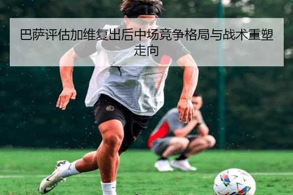 巴萨评估加维复出后中场竞争格局与战术重塑走向