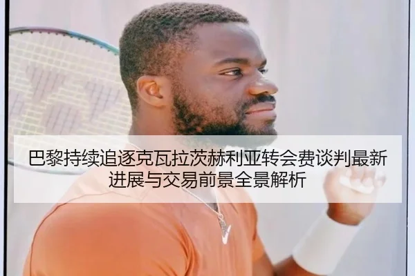 巴黎持续追逐克瓦拉茨赫利亚转会费谈判最新进展与交易前景全景解析